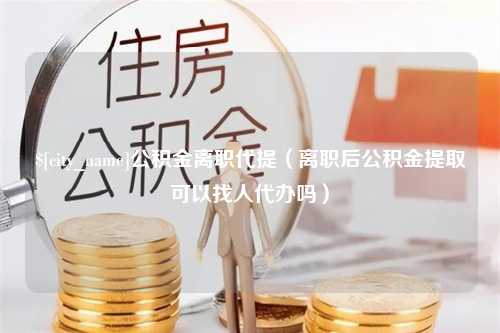 来宾公积金离职代提（离职后公积金提取可以找人代办吗）