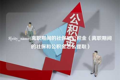 来宾离职期间的社保和公积金（离职期间的社保和公积金怎么提取）