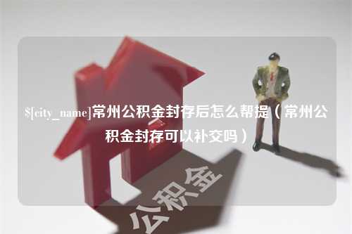 来宾常州公积金封存后怎么帮提（常州公积金封存可以补交吗）